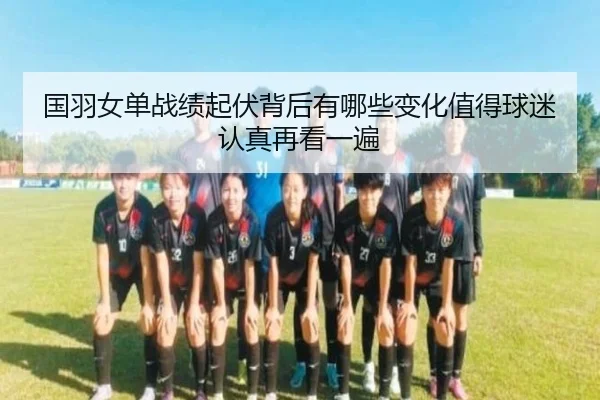 国羽女单战绩起伏背后有哪些变化值得球迷认真再看一遍